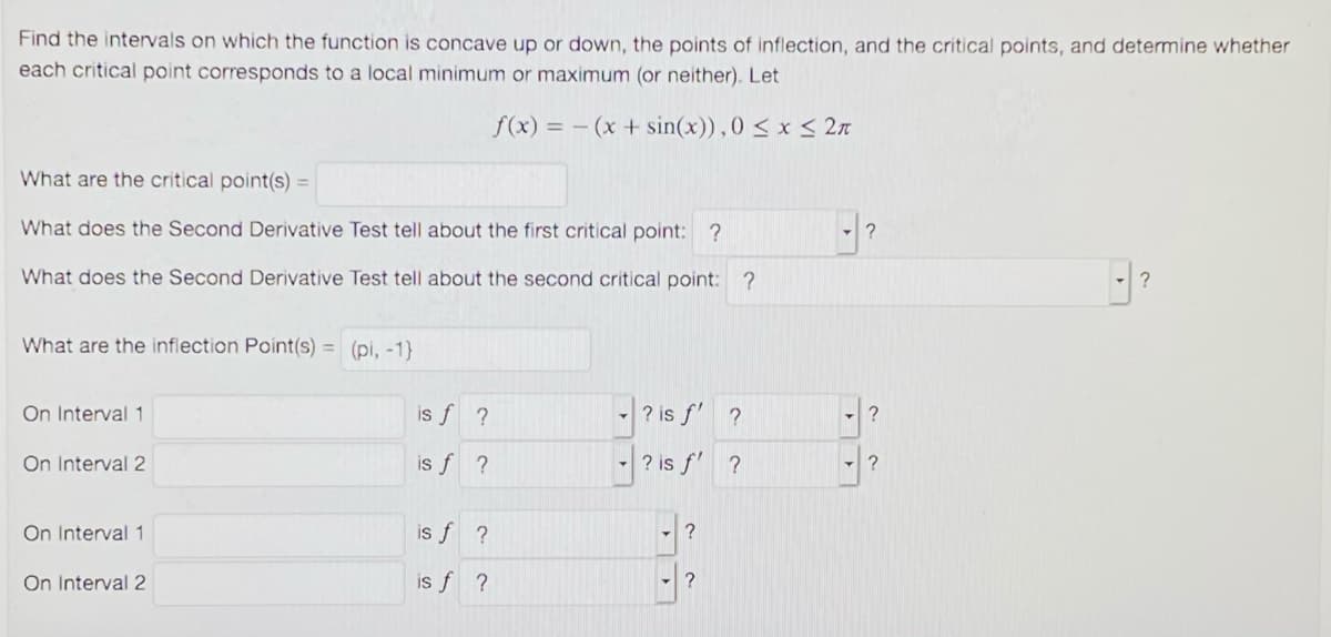Find the intervals on which the function is concave up or down, the points of inflection, and the critical points, and determine whether
each critical point corresponds to a local minimum or maximum (or neither). Let
f(x) = - (x + sin(x)), 0 < x < 2n
What are the critical point(s) =
What does the Second Derivative Test tell about the first critical point: ?
What does the Second Derivative Test tell about the second critical point: ?
What are the inflection Point(s) = (pi, -1}
On Interval 1
is f ?
-|? is f' ?
On Interval 2
is f ?
- ? is f' ?
On Interval 1
is f ?
?
On Interval 2
is f ?

