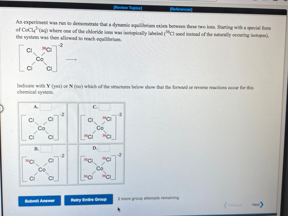 [Review Topics]
[References]
An experiment was run to demonstrate that a dynamic equilibrium exists between these two ions. Starting with a special form
of CoCl4 (aq) where one of the chloride ions was isotopically labeled (3°C1 used instead of the naturally occuring isotopes),
the system was then allowed to reach equilibrium.
-2
36CI
CI
Co
CI
CI
Indicate with Y (yes) or N (no) which of the structures below show that the forward or reverse reactions occur for this
chemical system.
А.
C.
-2
CI
36CI
Со
Co
CI
36CI
36CI
D.
36CI
36CI
36CI
Co
Co
CI
CI
36CI
36CI
Submit Answer
Retry Entire Group
2 more group attempts remalning
(Previous
Next
B.
