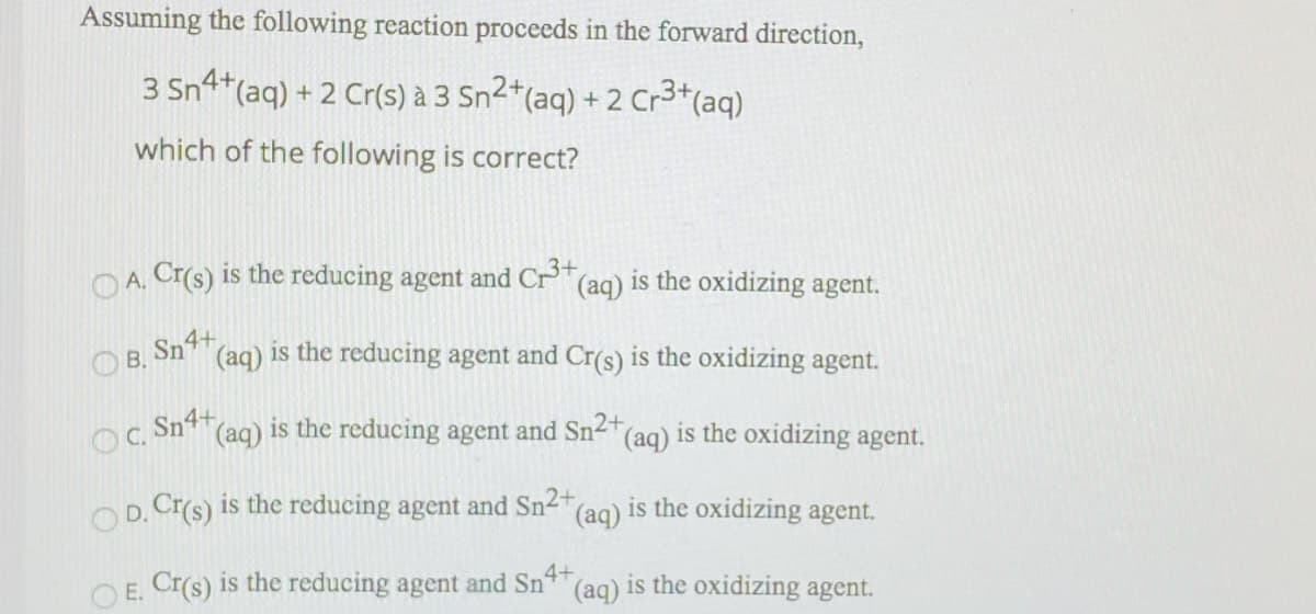 Assuming the following reaction proceeds in the forward direction,
3 Sn4*(aq) + 2 Cr(s) à 3 Sn2*(aq) + 2 Cr3*(aq)
which of the following is correct?
O A. Cr(s) is the reducing agent and Cr"(aq) is the oxidizing agent.
O B, Sn4+
(aq) is the reducing agent and Cr(s) is the oxidizing agent.
OC Sn4+
DC.
(aq) is the reducing agent and Sn2+
(aq) is the oxidizing agent.
Op. Cr(s) is the reducing agent and Sn-"(aq) is the oxidizing agent.
O E. Cr(s) is the reducing agent and Sn4
(aq)
is the oxidizing agent.
