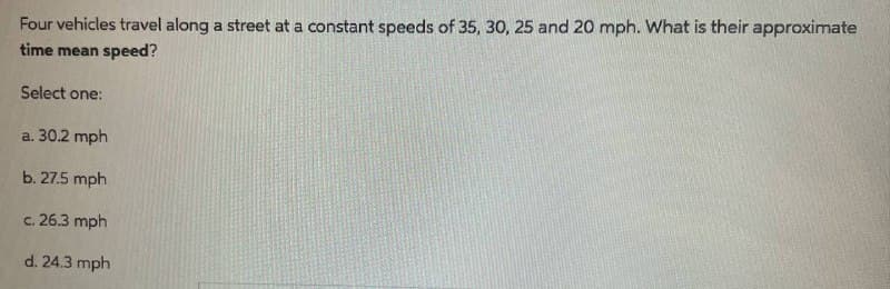Four vehicles travel along a street at a constant speeds of 35, 30, 25 and 20 mph. What is their approximate
time mean speed?
Select one:
a. 30.2 mph
b. 27.5 mph
c.
26.3 mph
d. 24.3 mph