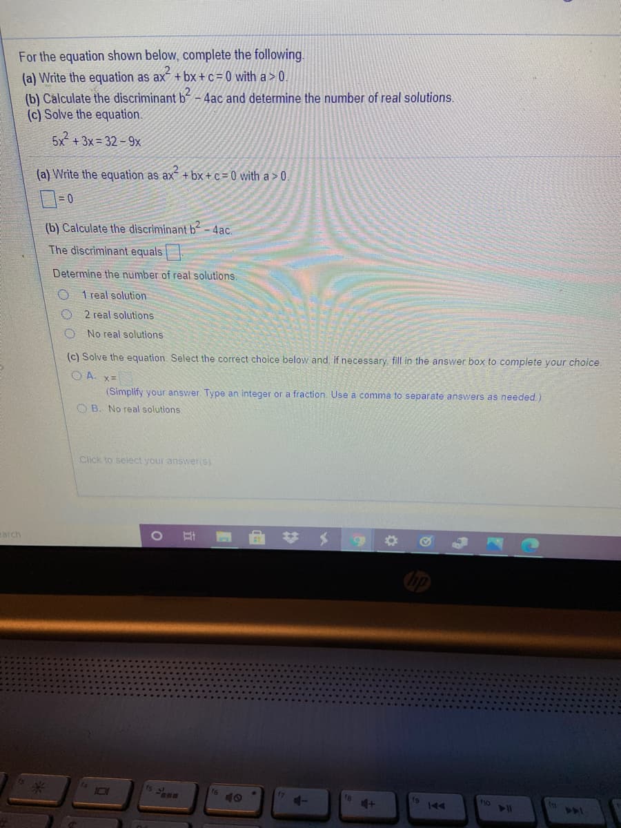 For the equation shown below, complete the following.
(a) Write the equation as ax + bx+c = 0 with a >0.
(b) Calculate the discriminant b-
(c) Solve the equation.
- 4ac and determine the number of real solutions.
5x + 3x = 32 – 9x
(a) Write the equation as ax + bx + c = 0 with a >0.
(b) Calculate the discriminant b-4ac.
The discriminant equals
Determine the number of real solutions.
O 1 real solution
2 real solutions
No real solutions
(c) Solve the equation. Select the correct choice below and, if necessary, fill in the answer box to complete your choice.
O A. x=
(Simplify your answer. Type an integer or a fraction. Use a comma to separate answers as needed.)
O B. No real solutions
Click to select your answeris)
23
carch
15 2 E
101
10
4-
f8
ho
240
