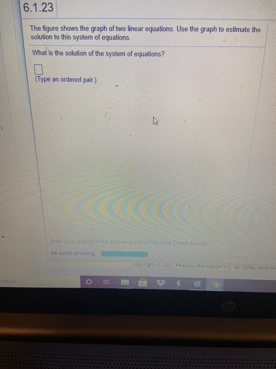 6.1.23
The figure shows the graph of two linear equations. Use the graph to estimate the
solution to this system of equations.
What is the solution of the system of equations?
(Type an ordered pair.)
Enter your answer in the answer box and then click Check Answer
All parts showing
Copyright © 2021 Pearson Education Inc. All rights reserver
search
