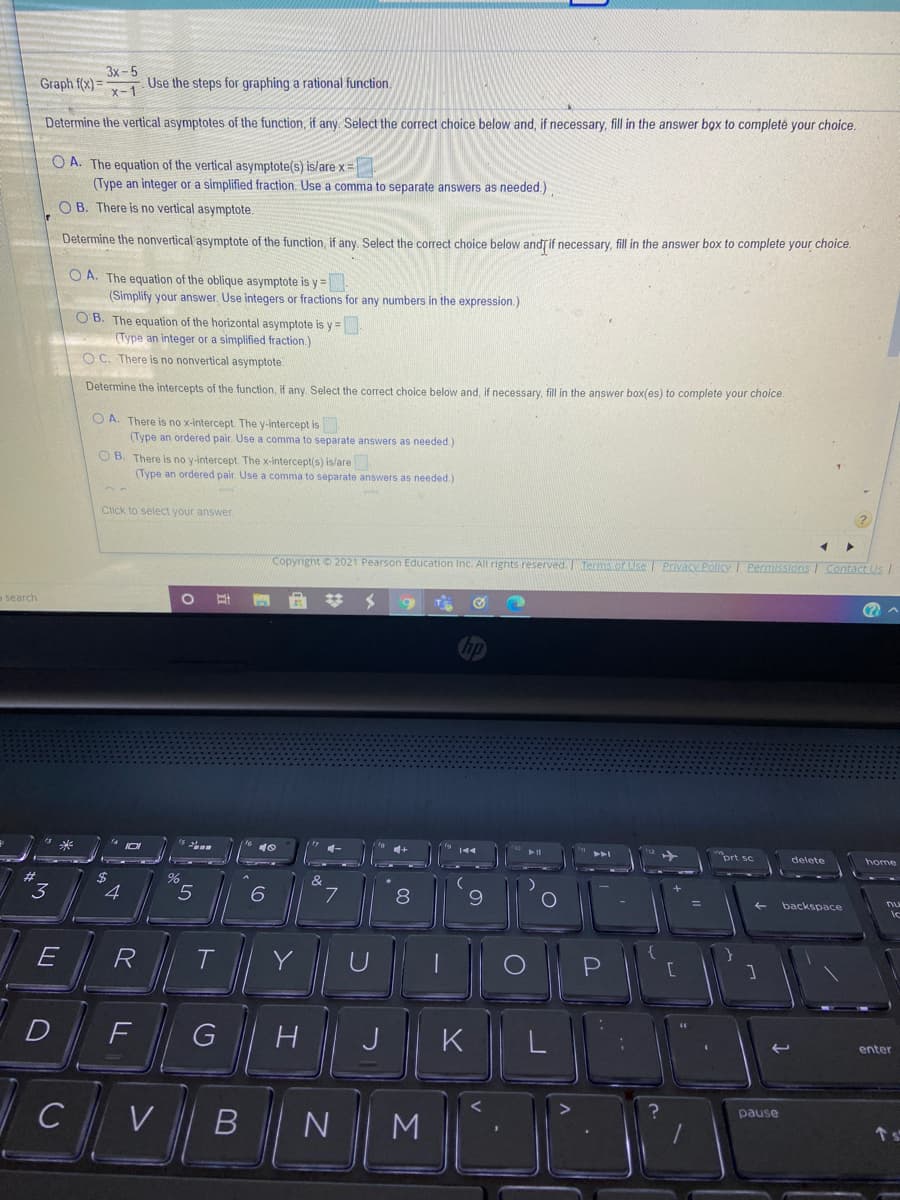 3x-5
Graph f(x) =
Use the steps for graphing a rational function.
x-1
Determine the vertical asymptotes of the function, if any. Select the correct choice below and, if necessary, fill in the answer box to completė your choice.
O A. The equation of the vertical asymptote(s) islare x=
(Type an integer or a simplified fraction. Use a comma to separate answers as needed.)
O B. There is no vertical asymptote.
Determine the nonvertical asymptote of the function, if any Select the correct choice below andjif necessary, fill in the answer box to complete your choice.
O A. The equation of the oblique asymptote is y =
(Simplify your answer. Use integers or fractions for any numbers in the expression.)
O B. The equation of the horizontal asymptote is y =
(Type an integer or a simplified fraction.)
O C. There is no nonvertical asymptote.
Determine the intercepts of the function, if any. Select the correct choice below and, If necessary, fill in the answer box(es) to complete your choice.
O A. There is no x-intercept. The y-intercept is
(Type an ordered pair. Use a comma to separate answers as needed.)
O B. There is no y-intercept The x-intercept(s) is/are
(Type an ordered pair. Use a comma to separate answers as needed.)
Click to select your answer
Copyright 2021 Pearson Education Inc. All righnts reserved. erms.or Use Privacy Policy I Permissions I Contact Us I
o search
%23
9
(?
"prt sc
delete
home
"3
%2$
4
&
5
%3D
backspace
E
R
T.
Y
F
J
K
enter
C
pause
M
LL
