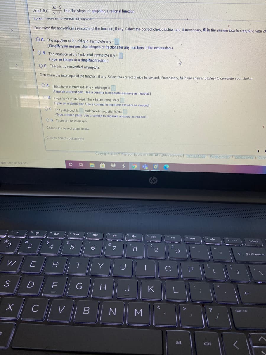 Graph f(x) =
Зх-5
Use the steps for graphing a rational function.
x-1
TICIciS TIU VerUcar aaympiote.
Determine the nonvertical asymptote of the function, if any. Select the correct choice below and, if necessary, fill in the answer box to complete your cF
O A. The equation of the oblique asymptote is y =
(Simplify your answer. Use integers or fractions for any numbers in the expression.)
O B. The equation of the horizontal asymptote is y=
(Type an integer or a simplified fraction.)
O C. There is no nonvertical asymptote.
Determine the intercepts of the function, if any. Select the correct choice below and, if necessary, fill in the answer box(es) to complete your choice.
O A. There is no x-intercept. The y-intercept is
(Type an ordered pair. Use a comma to separate answers as needed.)
O8. There is no y-intercept. The x-intercept(s) is/are
(Type an ordered pair. Use a comma
separate answers as needed)
O C. The y-intercept is and the x-intercept(s) islare
(Type ordered pairs. Use a comma to separate answers as needed.)
O D. There are no intercepts
Choose the correct graph below.
Click to select your answer
Copyright © 2021 Pearson Education Inc. All rights reserved. Terms of Use I Privacy Policy I Permissions Cont
Cype here to search
%24
144
トト」
prt sc
delete
%24
4
&
2
3
6
8
backspace
E
R
T
Y
U
H
J
K
C
pause
N
M
alt
ctri
