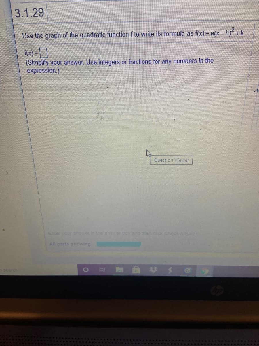 3.1.29
Use the graph of the quadratic function f to write its formula as f(x) = a(x-h) +k.
f(x) =]
(Simplify your answer. Use integers or fractions for any numbers in the
expression.)
Question Viewer
Enter your answer in the answer box and then cick CheCk Answer
All parts showing
o search
