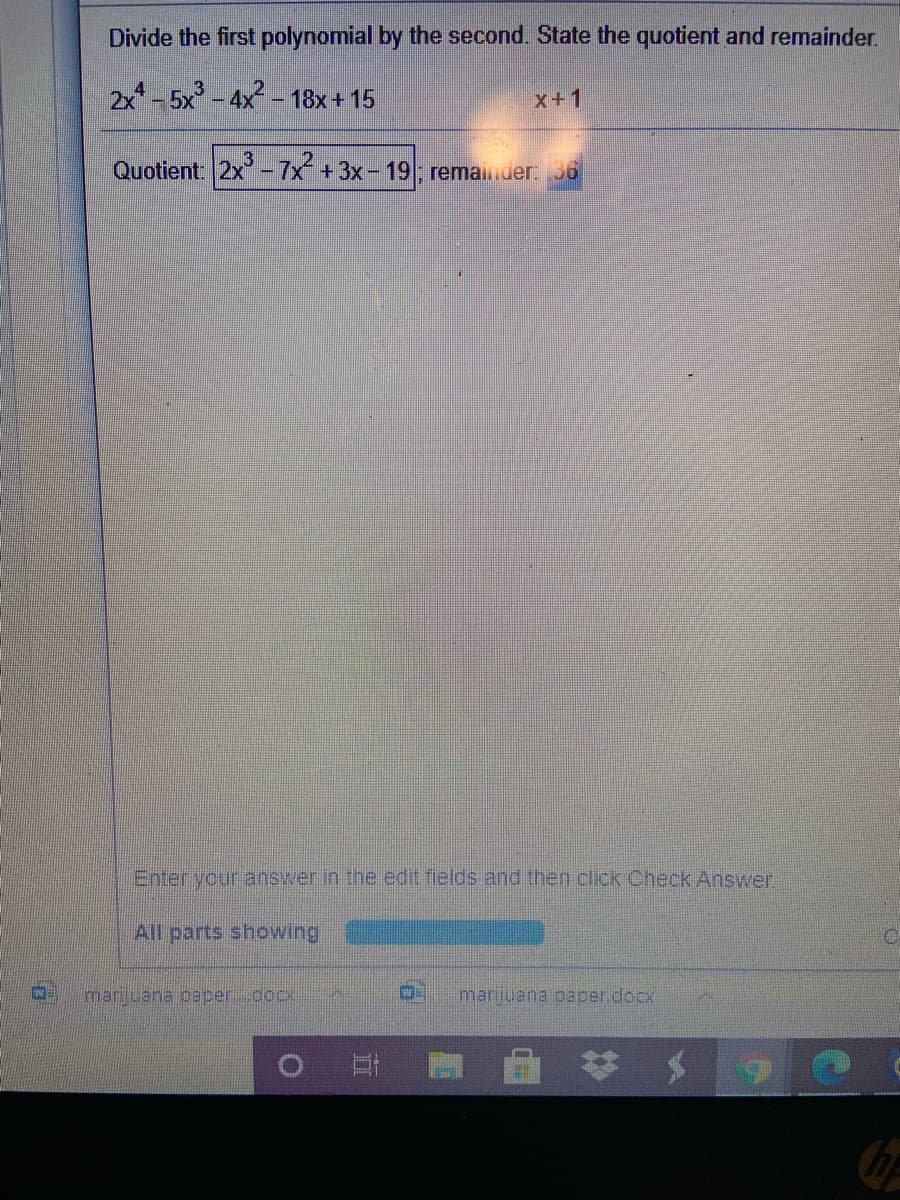 Divide the first polynomial by the second. State the quotient and remainder.
2x-5x - 4x - 18x + 15
x+1
Quotient 2x-7x +3x- 19 remainder: 36
Enter your answer in the edit fields and then click Check Answer.
All parts showing
marijuana paper.cocx
marijuana paper.docx

