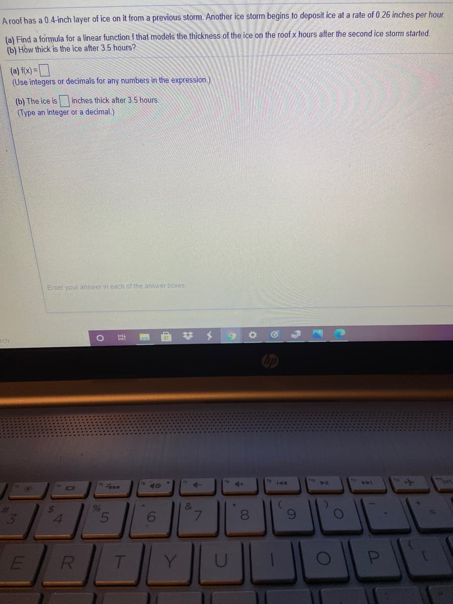 A roof has a 0.4-inch layer of ice on it from a previous storm. Another ice storm begins to deposit ice at a rate of 0.26 inches per hour
(a) Find a formula for a linear function f that models the thickness of the ice on the roof x hours after the second ice storm started.
(b) How thick is the ice after 3.5 hours?
(a) f(x) =
(Use integers or decimals for any numbers in the expression.)
(b) The ice is inches thick after 3.5 hours.
(Type an integer or a decimal.)
Enter your answer in each of the answer boxes.
6.
%23
Tch
fe
ort
4+
&
24
4.
8.
1.
R
T.
Y
P
101
3)
