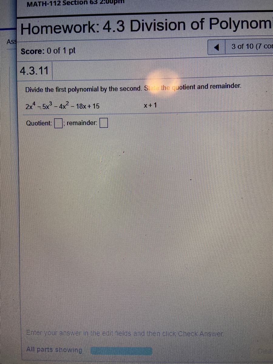 MATH-112 Section 63 2:00pm
Homework: 4.3 Division of Polynom
AsS
3 of 10 (7 com
Score: 0 of 1 pt
4.3.11
Divide the first polynomial by the second. Siete the quotient and remainder.
2x* - 5x - 4x-
- 18x+ 15
x+1
Quotient: remainder:
Enter your answer in the edt felds and then click Check Answer
All parts showing
