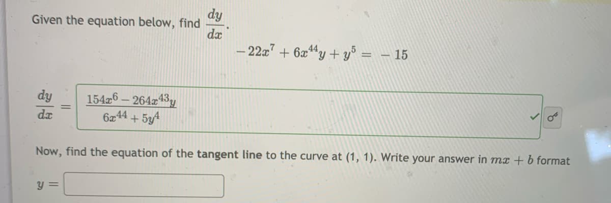 dy
Given the equation below, find
dx
– 22a7 + 6a44y + y° = - 15
15426 – 26443y
6æ44 + 534
dy
dx
Now, find the equation of the tangent line to the curve at (1, 1). Write your answer in mx +b format
y =

