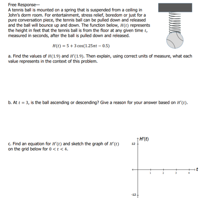 Free Response-
A tennis ball is mounted on a spring that is suspended from a ceiling in
John's dorm room. For entertainment, stress relief, boredom or just for a
pure conversation piece, the tennis ball can be pulled down and released
and the ball will bounce up and down. The function below, H(t) represents
the height in feet that the tennis ball is from the floor at any given time t,
measured in seconds, after the ball is pulled down and released.
H(t) = 5 + 3 cos(1.25nt – 0.5)
a. Find the values of H(1.9) and H'(1.9). Then explain, using correct units of measure, what each
value represents in the context of this problem.
b. At t = 3, is the ball ascending or descending? Give a reason for your answer based on H'(t).
H'(t)
c. Find an equation for H'(t) and sketch the graph of H'(t)
on the grid below for 0<t < 4.
12
-12-
