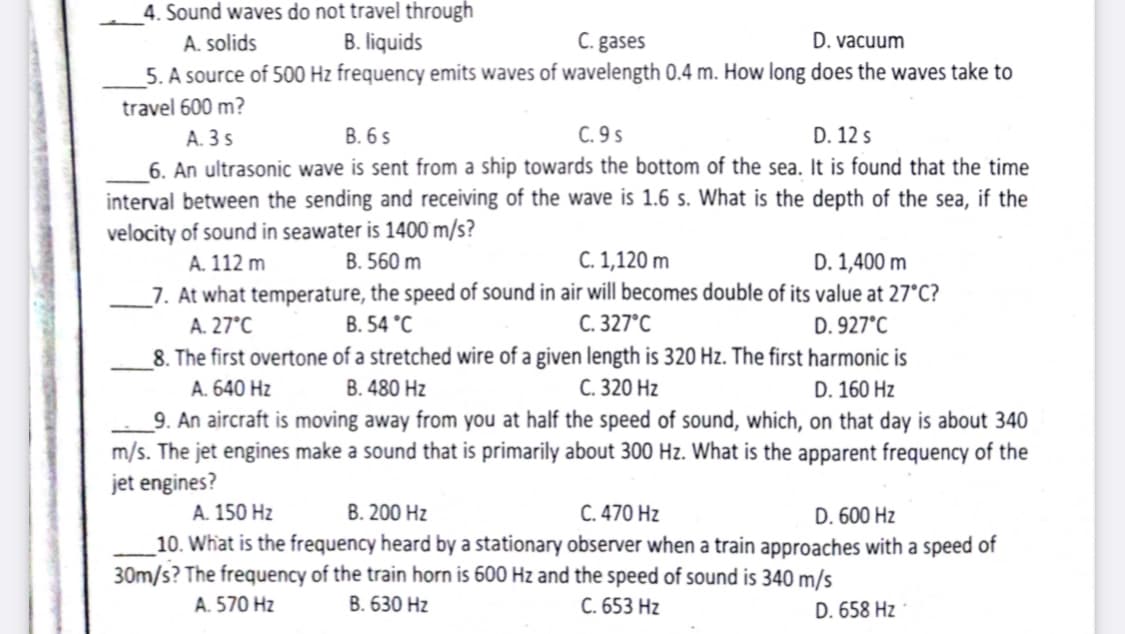 4. Sound waves do not travel through
B. liquids
C. gases
5. A source of 500 Hz frequency emits waves of wavelength 0.4 m. How long does the waves take to
A. solids
D. vacuum
travel 600 m?
A. 3 s
В. 65
C. 9 s
D. 12s
6. An ultrasonic wave is sent from a ship towards the bottom of the sea. It is found that the time
interval between the sending and receiving of the wave is 1.6 s. What is the depth of the sea, if the
velocity of sound in seawater is 1400 m/s?
A. 112 m
B. 560 m
C. 1,120 m
D. 1,400 m
_7. At what temperature, the speed of sound in air will becomes double of its value at 27°C?
A. 27°C
B. 54 °C
С. 327°С
D. 927°C
8. The first overtone of a stretched wire of a given length is 320 Hz. The first harmonic is
A. 640 Hz
B. 480 Hz
С. 320 Hz
D. 160 Hz
9. An aircraft is moving away from you at half the speed of sound, which, on that day is about 340
m/s. The jet engines make a sound that is primarily about 300 Hz. What is the apparent frequency of the
jet engines?
A. 150 Hz
B. 200 Hz
C. 470 Hz
D. 600 Hz
10. What is the frequency heard by a stationary observer when a train approaches with a speed of
30m/s? The frequency of the train horn is 600 Hz and the speed of sound is 340 m/s
A. 570 Hz
В. 630 Hz
C. 653 Hz
D. 658 Hz
