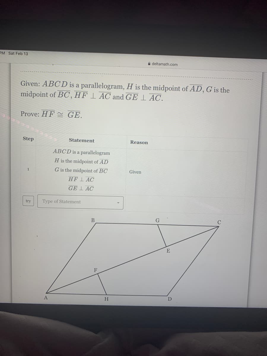 PM Sat Feb 13
A deltamath.com
Given: ABCD is a parallelogram, H is the midpoint of AD, G is the
midpoint of BC, HF 1 AC and GE 1 AC.
Prove: HF = GE.
Step
Statement
Reason
ABCD is a parallelogram
H is the midpoint of AD
G is the midpoint of BC
1.
Given
HF1 AC
GE I AC
try
Type of Statement
В
E
F
A
H.
D
