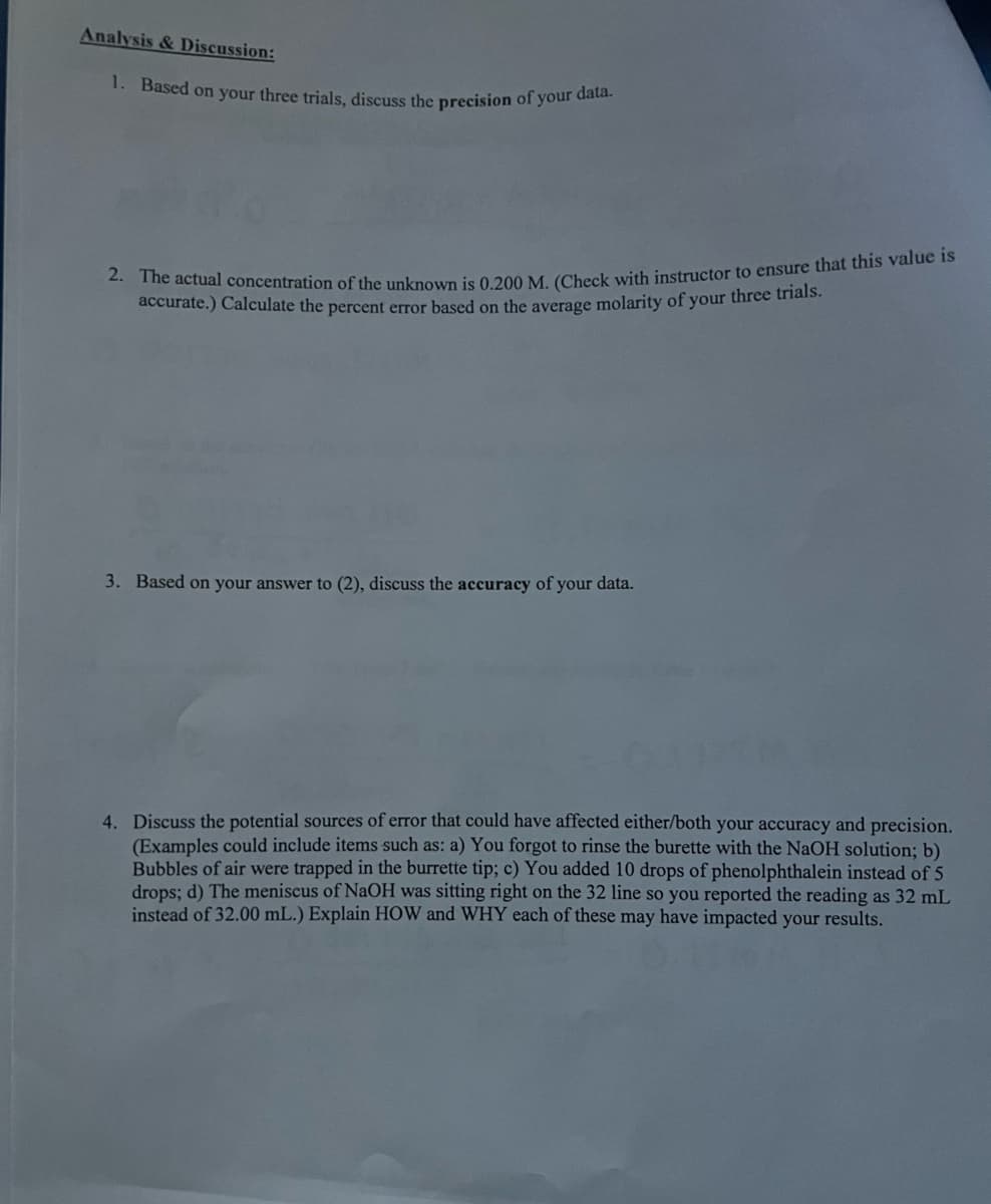 Analysis & Discussion:
1. Based on your three trials, discuss the precision of your data.
2. The actual concentration of the unknown is 0.200 M. (Check with instructor to ensure that this value is
accurate.) Calculate the percent error based on the average molarity of your three trials.
3. Based on your answer to (2), discuss the accuracy of your data.
4. Discuss the potential sources of error that could have affected either/both your accuracy and precision.
(Examples could include items such as: a) You forgot to rinse the burette with the NaOH solution; b)
Bubbles of air were trapped in the burrette tip; c) You added 10 drops of phenolphthalein instead of 5
drops; d) The meniscus of NaOH was sitting right on the 32 line so you reported the reading as 32 mL
instead of 32.00 mL.) Explain HOW and WHY each of these may have impacted your results.