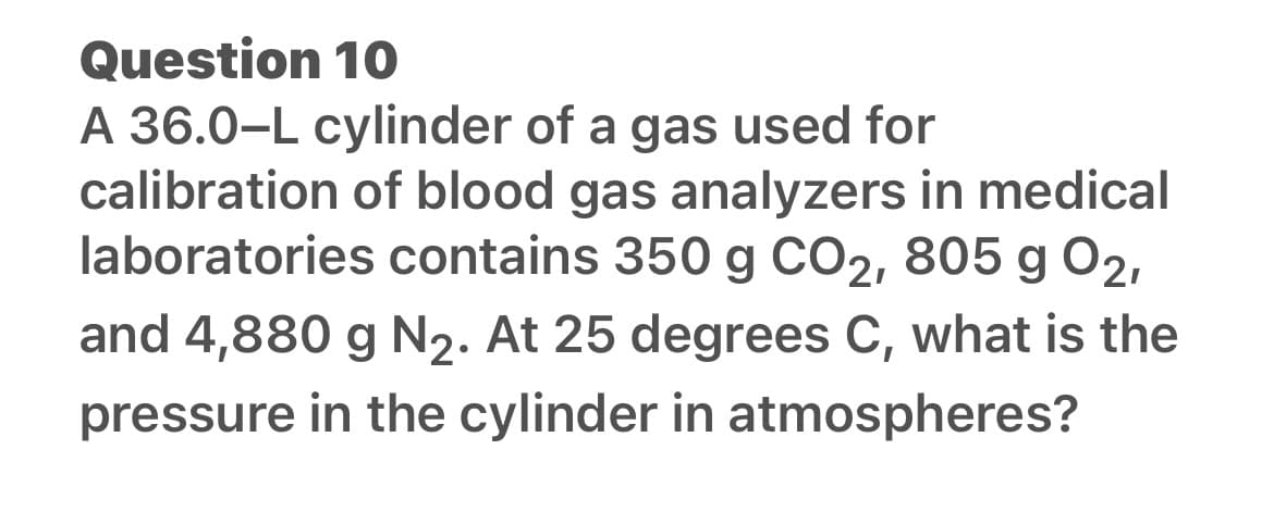 Question 10
A 36.0-L cylinder of a gas used for
calibration of blood gas analyzers in medical
laboratories contains 350 g CO2, 805 g 02,
and 4,880 g N₂. At 25 degrees C, what is the
pressure in the cylinder in atmospheres?