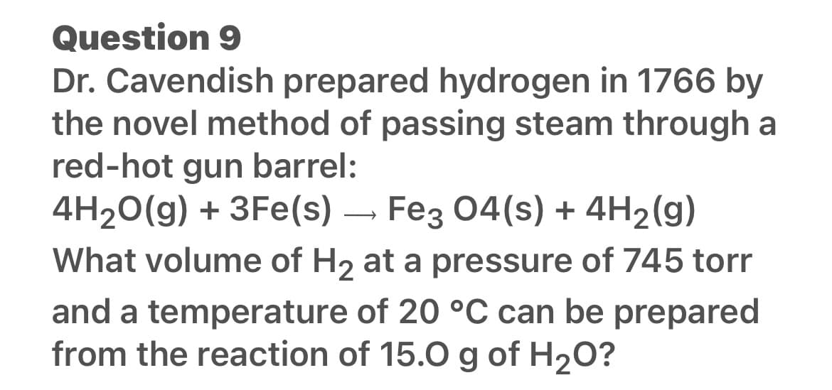 Question 9
Dr. Cavendish prepared hydrogen in 1766 by
the novel method of passing steam through a
red-hot gun barrel:
4H₂O(g) + 3Fe(s)
+ 3Fe(s)
→ Fe3 04(s) + 4H2(g)
What volume of H₂ at a pressure of 745 torr
and a temperature of 20 °C can be prepared
from the reaction of 15.0 g of H₂O?