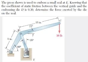 The press shown is used to emboss a small seal at E. Knowing that
the coefficient of static friction betwoen tlhe verticul guide und the
cmbossing die D is 0,30, determine the force exerted by the die
on the soal.
16 in
15
