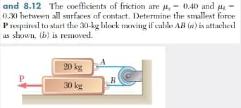 and 8.12 The coefficients of friction are u, = 0.40 and
0.30 hetween all surfaces of contact. Determine the smallest force
Prequired to start the 30-kg block moving if cable AB (a) is attached
us shown, (b) is removed.
20 kg
30 kg
