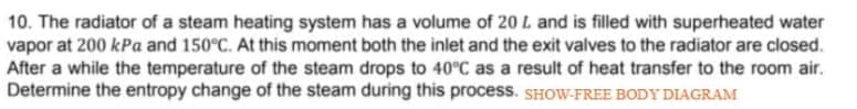 10. The radiator of a steam heating system has a volume of 20 L and is filled with superheated water
vapor at 200 kPa and 150°C. At this moment both the inlet and the exit valves to the radiator are closed.
After a while the temperature of the steam drops to 40°C as a result of heat transfer to the room air.
Determine the entropy change of the steam during this process. SHOW-FREE BODY DIAGRAM
