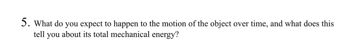 5. What do you expect to happen to the motion of the object over time, and what does this
tell you about its total mechanical energy?
