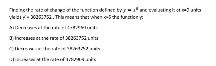 Finding the rate of change of the function defined by y = x² and evaluating it at x=9 units
yields y'= 38263752. This means that when x-6 the function y:
A) Decreases at the rate of 4782969 units
B) Increases at the rate of 38263752 units
C) Decreases at the rate of 38263752 units
D) Increases at the rate of 4782969 units