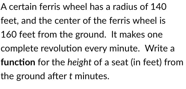 A certain ferris wheel has a radius of 140
feet, and the center of the ferris wheel is
160 feet from the ground. It makes one
complete revolution every minute. Write a
function for the height of a seat (in feet) from
the ground after t minutes.
