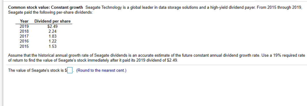 Common stock value: Constant growth Seagate Technology is a global leader in data storage solutions and a high-yield dividend payer. From 2015 through 2019,
Seagate paid the following per-share dividends:
Year
2019
2018
2017
2016
Dividend per share
$2.49
2.24
1.83
1.22
2015
1.53
Assume that the historical annual growth rate of Seagate dividends is an accurate estimate of the future constant annual dividend growth rate. Use a 19% required rate
of return to find the value of Seagate's stock immediately after it paid its 2019 dividend of $2.49.
The value of Seagate's stock is S | (Round to the nearest cent.)
