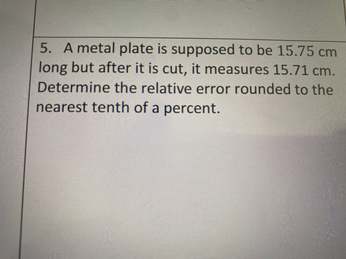 5. A metal plate is supposed to be 15.75 cm
long but after it is cut, it measures 15.71 cm.
Determine the relative error rounded to the
nearest tenth of a percent.
