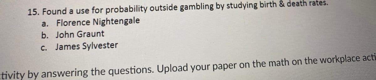 15. Found a use for probability outside gambling by studying birth & death rates.
a. Florence Nightengale
b. John Graunt
c. James Sylvester
tivity by answering the questions. Upload your paper on the math on the workplace acti
