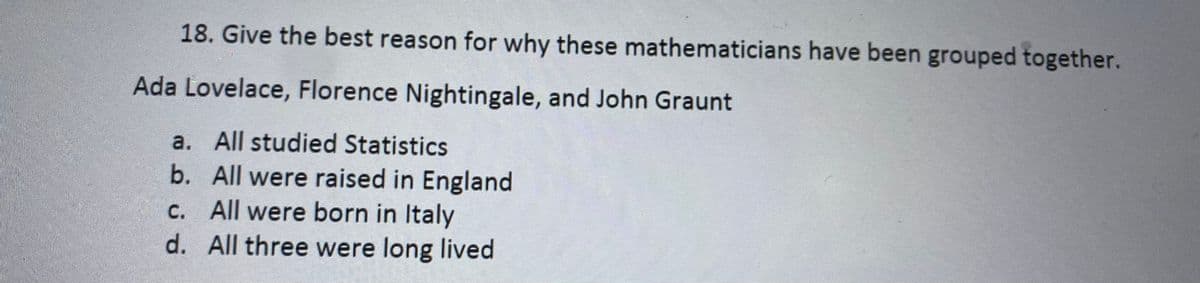 18. Give the best reason for why these mathematicians have been grouped together.
Ada Lovelace, Florence Nightingale, and John Graunt
a. All studied Statistics
b. All were raised in England
c. All were born in Italy
d. All three were long lived
