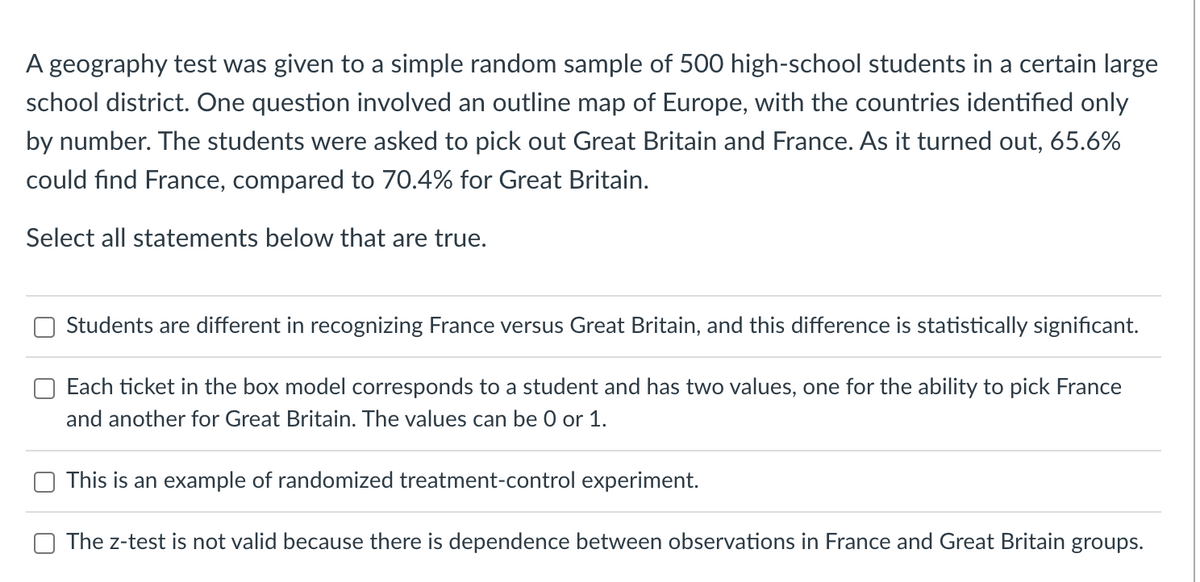 A geography test was given to a simple random sample of 500 high-school students in a certain large
school district. One question involved an outline map of Europe, with the countries identified only
by number. The students were asked to pick out Great Britain and France. As it turned out, 65.6%
could find France, compared to 70.4% for Great Britain.
Select all statements below that are true.
Students are different in recognizing France versus Great Britain, and this difference is statistically significant.
Each ticket in the box model corresponds to a student and has two values, one for the ability to pick France
and another for Great Britain. The values can be 0 or 1.
This is an example of randomized treatment-control experiment.
The z-test is not valid because there is dependence between observations in France and Great Britain groups.