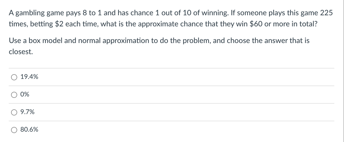 A gambling game pays 8 to 1 and has chance 1 out of 10 of winning. If someone plays this game 225
times, betting $2 each time, what is the approximate chance that they win $60 or more in total?
Use a box model and normal approximation to do the problem, and choose the answer that is
closest.
19.4%
0%
9.7%
80.6%