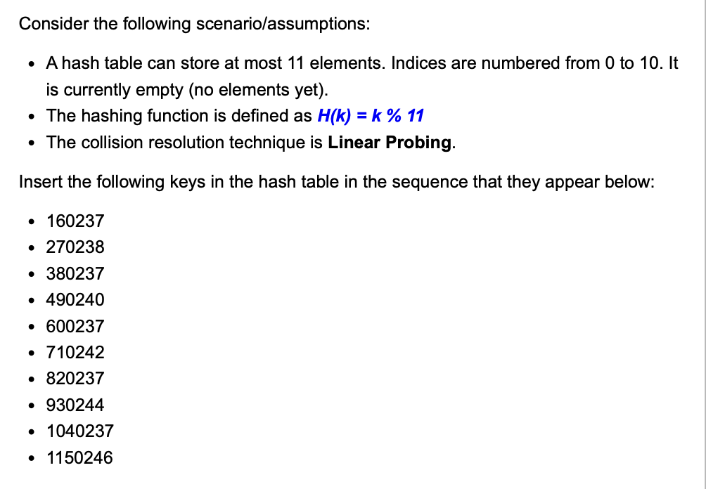 Consider the following
scenario/assumptions:
• A hash table can store at most 11 elements. Indices are numbered from 0 to 10. It
is currently empty (no elements yet).
• The hashing function is defined as H(k) = k % 11
• The collision resolution technique is Linear Probing.
Insert the following keys in the hash table in the sequence that they appear below:
• 160237
• 270238
• 380237
• 490240
• 600237
• 710242
• 820237
• 930244
• 1040237
• 1150246