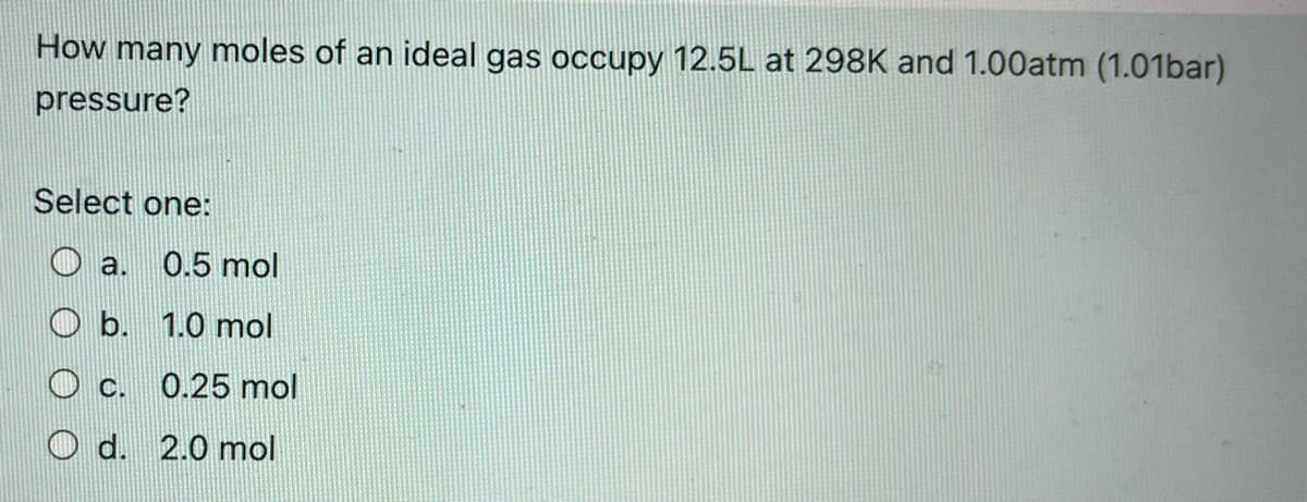 How many moles of an ideal gas occupy 12.5L at 298K and 1.00atm (1.01bar)
pressure?
Select one:
a. 0.5 mol
O b. 1.0 mol
C.
0.25 mol
O d. 2.0 mol
