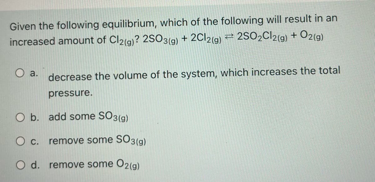 Given the following equilibrium, which of the following will result in an
O2(g)
increased amount of Cl2(g)? 2SO3(g) + 2C12(g) 2 2SO2C12(g) +
a.
decrease the volume of the system, which increases the total
pressure.
O b. add some
SO3(g)
О с.
SO3(g)
remove some
O d. remove some
O2(g)
