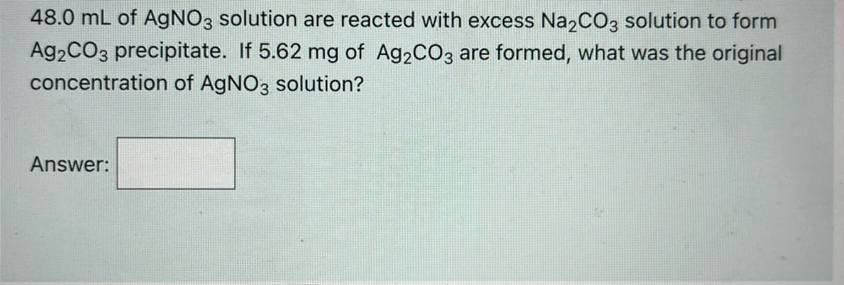 48.0 mL of AGNO3 solution are reacted with excess Na2CO3 solution to form
A92CO3 precipitate. If 5.62 mg of A92CO3 are formed, what was the original
concentration of AgNO3 solution?
Answer:
