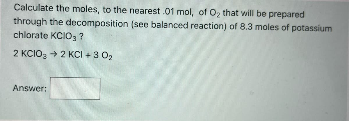 Calculate the moles, to the nearest .01 mol, of O2 that will be prepared
through the decomposition (see balanced reaction) of 8.3 moles of potassium
chlorate KCIO3 ?
2 KCIO3 → 2 KCI + 3 02
Answer:
