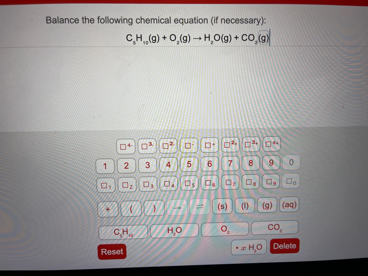 Balance the following chemical equation (if necessary):
C,H,(g) + 0,(g) –→ H,O(g) + CO (g)
2.
2+
3+
O4+
04-
3
4
6.
8
9.
0.
O8
3
(s)
(1)
(g) (aq)
+
CO2
CHo
C.H
H,O
æ H¸O Delete
• x
Reset
1.
