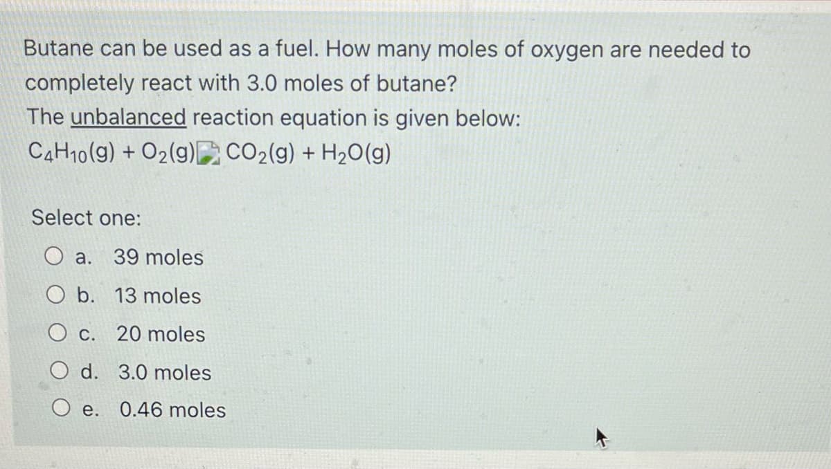 Butane can be used as a fuel. How many moles of oxygen are needed to
completely react with 3.0 moles of butane?
The unbalanced reaction equation is given below:
CAH10(g) + O2(g) CO2(g) + H2O(g)
Select one:
O a.
39 moles
b. 13 moles
O c. 20 moles
O d. 3.0 moles
e. 0.46 moles
