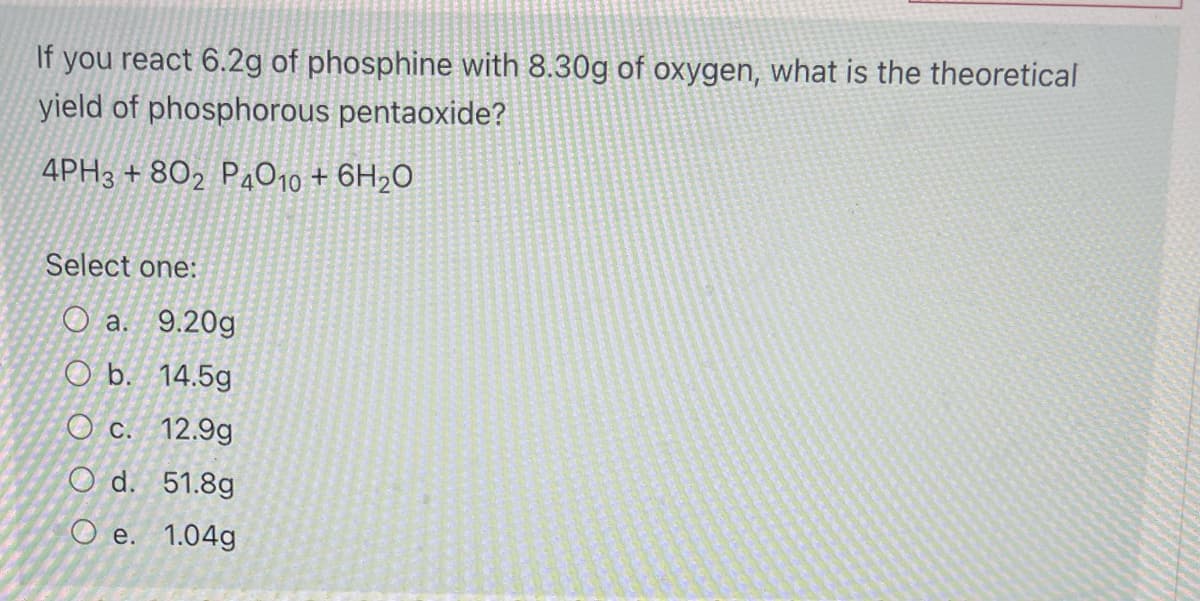 If you react 6.2g of phosphine with 8.30g of oxygen, what is the theoretical
yield of phosphorous pentaoxide?
4PH3 + 802 P4O10 + 6H2O
Select one:
О а. 9.20g
O b. 14.5g
O c. 12.9g
O d. 51.8g
Ое. 1.04g
