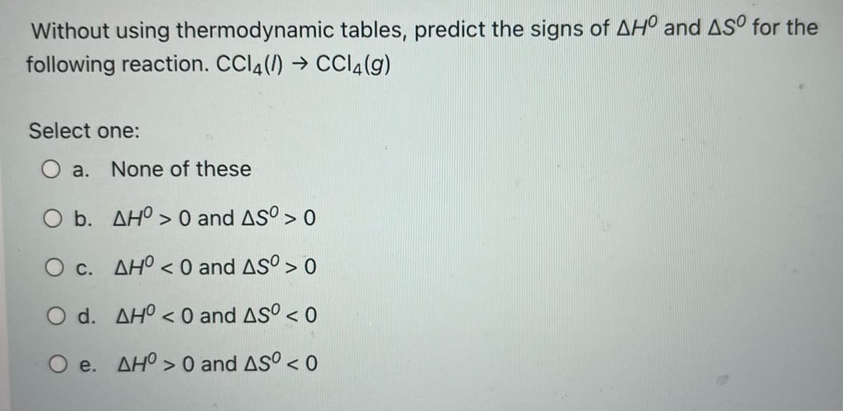 Without using thermodynamic tables, predict the signs of AHO and ASO for the
following reaction. CCl4(/) → CCl4(g)
Select one:
O a. None of these
O b.
AH> 0 and AS°> 0
O c.
AHO <0 and AS⁰ > 0
O d.
AHO <0 and ASO < 0
O e.
AHO> 0 and ASO < 0