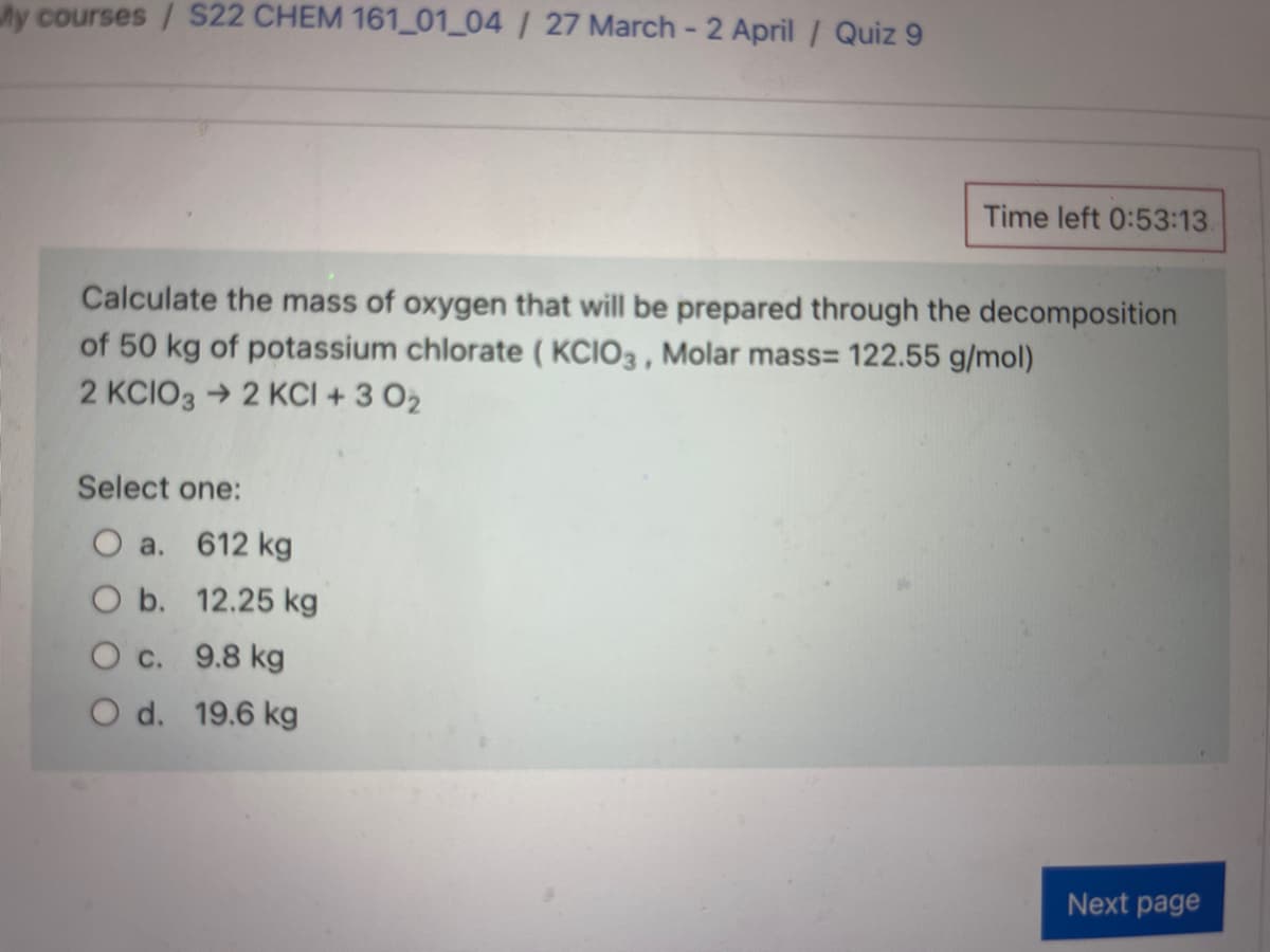y courses / S22 CHEM 161_01_04 / 27 March - 2 April/ Quiz 9
Time left 0:53:13
Calculate the mass of oxygen that will be prepared through the decomposition
of 50 kg of potassium chlorate ( KCIO3 , Molar mass= 122.55 g/mol)
2 KCIO3 →2 KCI + 3 O2
Select one:
O a. 612 kg
O b. 12.25 kg
O c. 9.8 kg
O d. 19.6 kg
Next page
