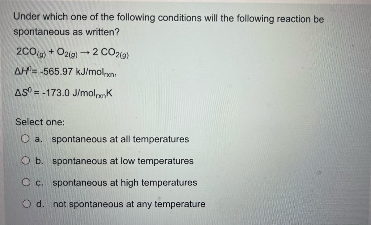 Under which one of the following conditions will the following reaction be
spontaneous as written?
2CO(g) + O2(g) → 2 CO2(g)
AH-565.97 kJ/molrxn,
AS-173.0 J/molrxnk
Select one:
a. spontaneous at all temperatures
O b. spontaneous at low temperatures
O c. spontaneous at high temperatures
O d. not spontaneous at any temperature