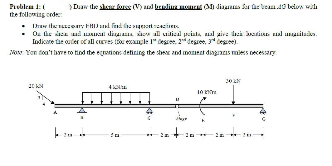 Problem 1: (
) Draw the shear force (V) and bending moment (M) diagrams for the beam AG below with
the following order:
Draw the necessary FBD and find the support reactions.
On the shear and moment diagrams, show all critical points, and give their locations and magnitudes.
Indicate the order of all curves (for example 1t degree, 2nd degree, 3rd degree).
Note: You don't have to find the equations defining the shear and moment diagrams unless necessary.
30 kN
20 kN
4 kN/m
10 kNm
4
F
hinge
G
E
+ 2 m
5 m
2 m *
2 m
2 m
+ 2 m
