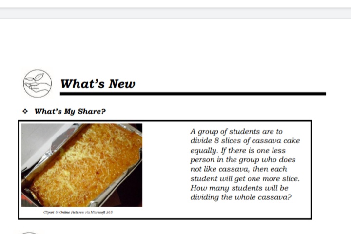 What's New
• What's My Share?
A group of students are to
divide 8 slices of cassava cake
equally. If there is one less
person in the group who does
not like cassava, then each
student will get one more slice.
How many students will be
dividing the whole cassava?
Cipart 6 Ondne Netures via Mierosoft 365
