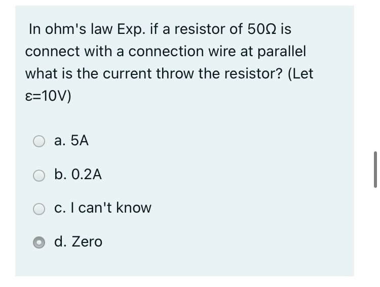 In ohm's law Exp. if a resistor of 502 is
connect with a connection wire at parallel
what is the current throw the resistor? (Let
ɛ=10V)
а. 5А
b. 0.2A
c. I can't know
d. Zero
