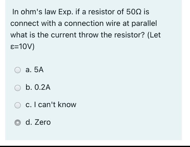 In ohm's law Exp. if a resistor of 502 is
connect with a connection wire at parallel
what is the current throw the resistor? (Let
ɛ=10V)
а. 5А
b. 0.2A
c. I can't know
d. Zero
