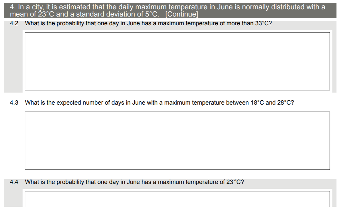 4. In a city, it is estimated that the daily maximum temperature in June is normally distributed with a
mean of 23°C and a standard deviation of 5°C. [Continue]
4.2 What is the probability that one day in June has a maximum temperature of more than 33°C?
4.3
What is the expected number of days in June with a maximum temperature between 18°C and 28°C?
4.4 What is the probability that one day in June has a maximum temperature of 23°C?
