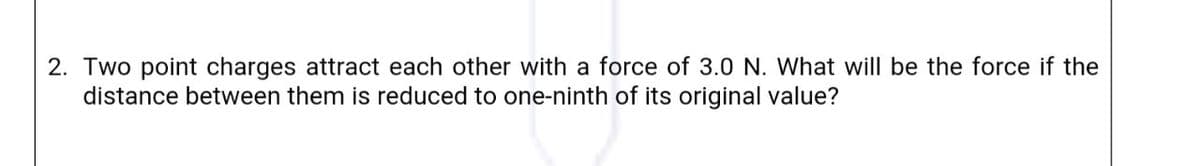 2. Two point charges attract each other with a force of 3.0 N. What will be the force if the
distance between them is reduced to one-ninth of its original value?
