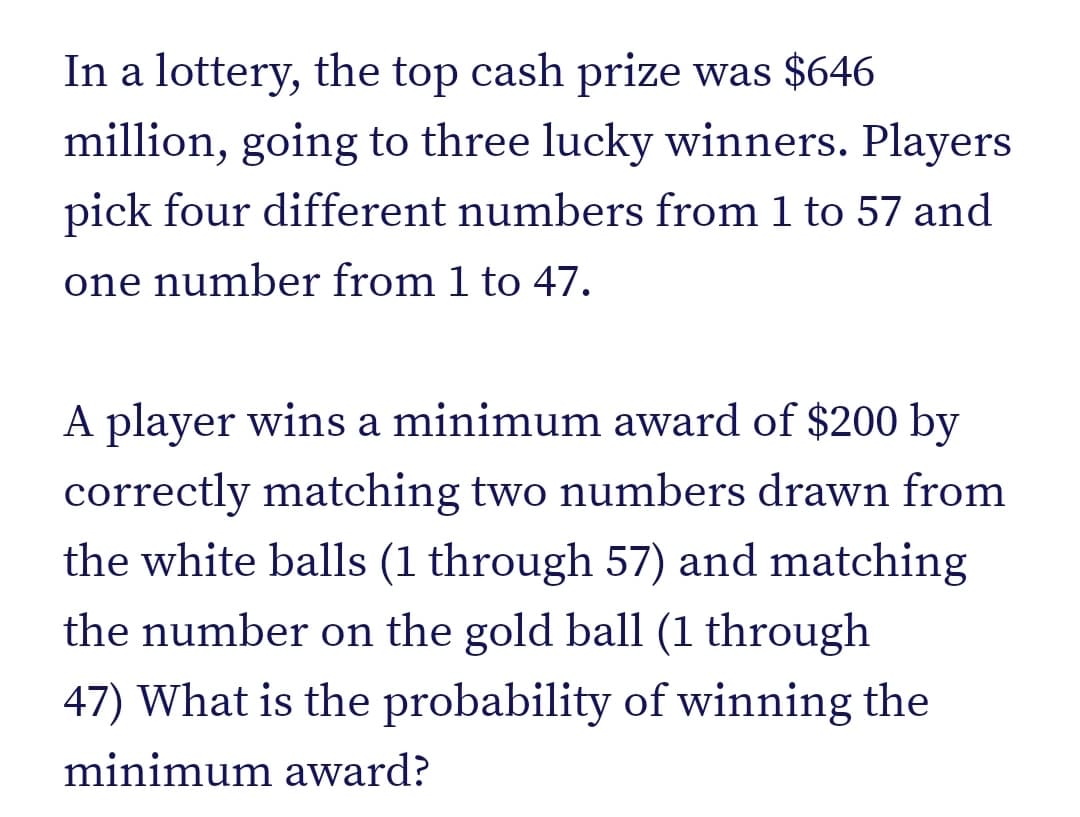 In a lottery, the top cash prize was $646
million, going to three lucky winners. Players
pick four different numbers from 1 to 57 and
one number from 1 to 47.
A player wins a minimum award of $200 by
correctly matching two numbers drawn from
the white balls (1 through 57) and matching
the number on the gold ball (1 through
47) What is the probability of winning the
minimum award?
