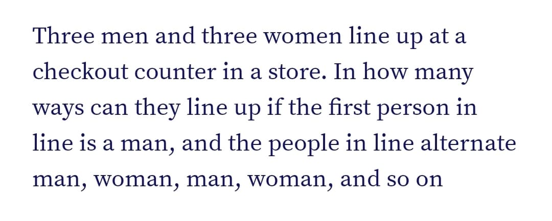 Three men and three women line
up
at a
checkout counter in a store. In how many
ways can they line up if the first person in
line is a man, and the people in line alternate
man, woman, man, woman, and so on
